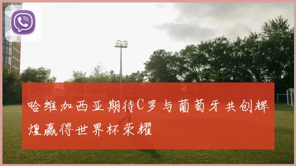 哈维加西亚期待C罗与葡萄牙共创辉煌赢得世界杯荣耀