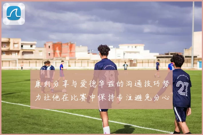 康利分享与爱德华兹的沟通技巧努力让他在比赛中保持专注避免分心