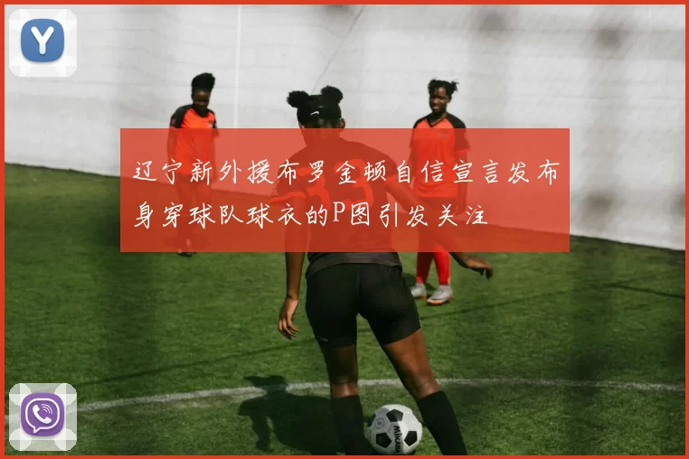 辽宁新外援布罗金顿自信宣言发布身穿球队球衣的P图引发关注