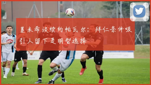 基米希谈续约帕瓦尔：拜仁条件吸引人留下是明智选择