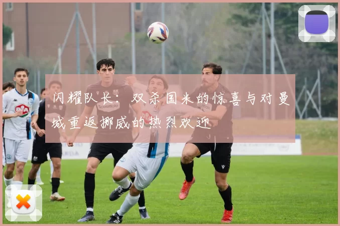 闪耀队长：双杀国米的惊喜与对曼城重返挪威的热烈欢迎