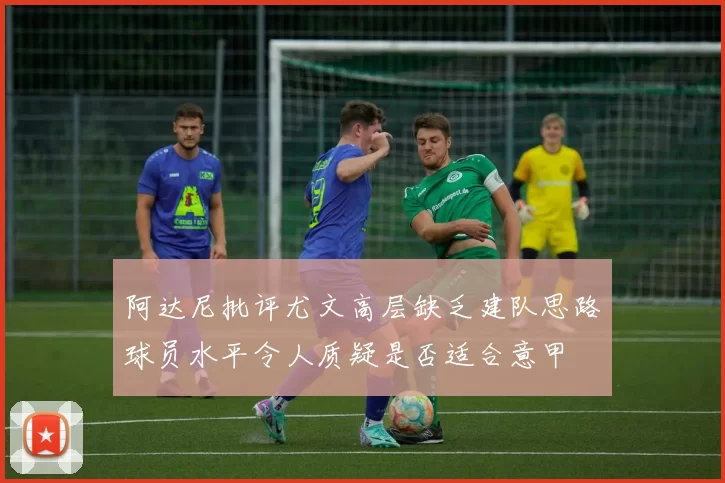 阿达尼批评尤文高层缺乏建队思路球员水平令人质疑是否适合意甲