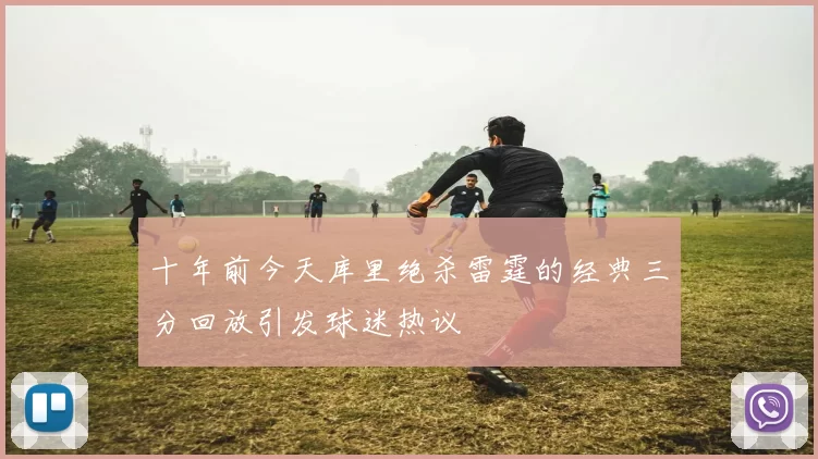 十年前今天库里绝杀雷霆的经典三分回放引发球迷热议