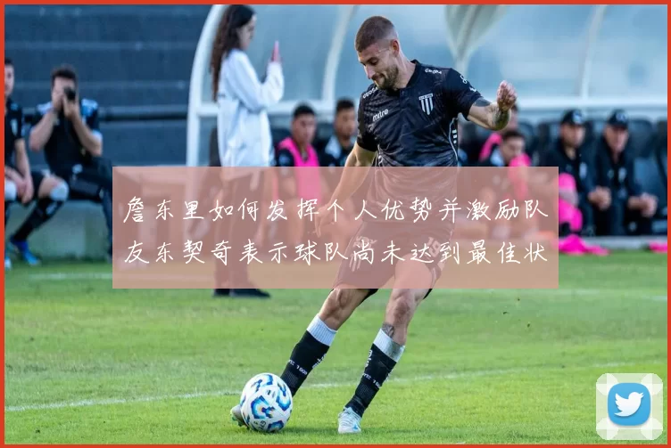 詹东里如何发挥个人优势并激励队友东契奇表示球队尚未达到最佳状态