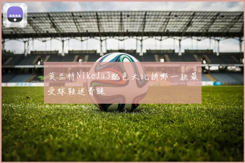 莫兰特NikeJa3配色大比拼哪一款最受球鞋迷青睐