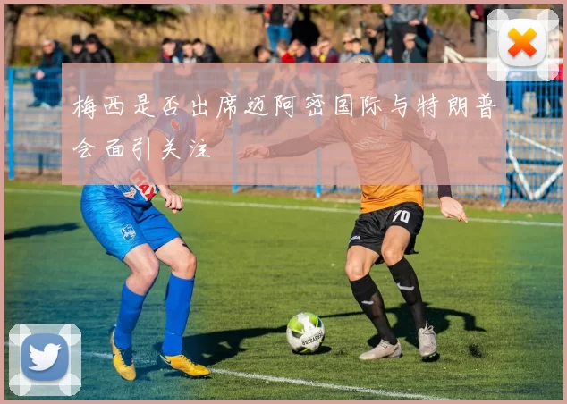 梅西是否出席迈阿密国际与特朗普会面引关注
