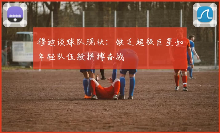 穆迪谈球队现状：缺乏超级巨星如年轻队伍般拼搏奋战