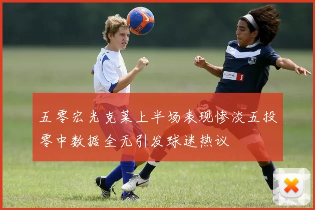 五零宏光克莱上半场表现惨淡五投零中数据全无引发球迷热议