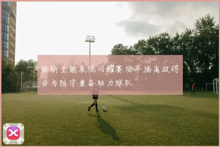 徐昕全能表现闪耀赛场半场高效得分与防守兼备助力球队