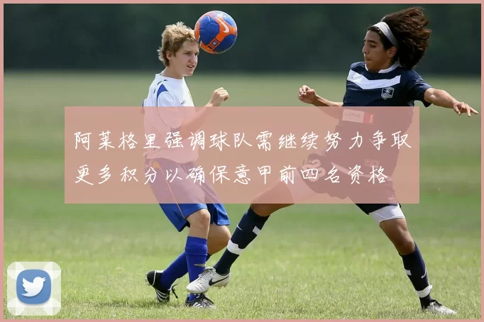 阿莱格里强调球队需继续努力争取更多积分以确保意甲前四名资格