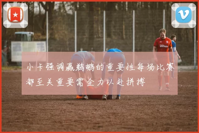 小卡强调赢鹈鹕的重要性每场比赛都至关重要需全力以赴拼搏