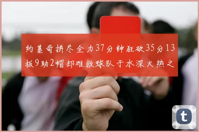 约基奇拼尽全力37分钟狂砍35分13板9助2帽却难救球队于水深火热之中