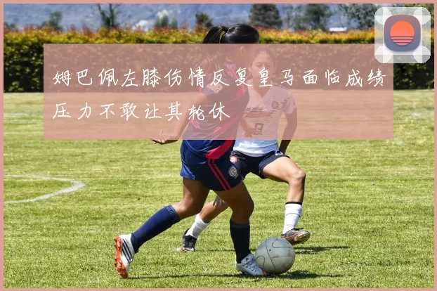 姆巴佩左膝伤情反复皇马面临成绩压力不敢让其轮休